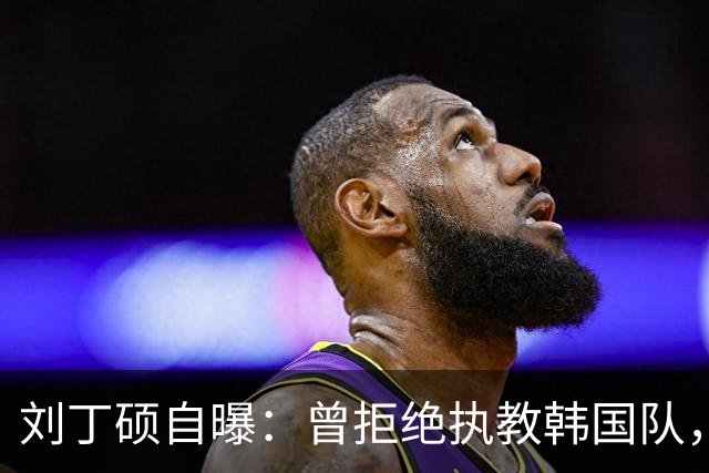 刘丁硕自曝：曾拒绝执教韩国队，就算流浪也不去，不能辜负国家队