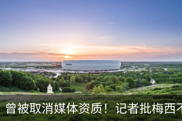 曾被取消媒体资质！记者批梅西不再谦逊经常争吵，与球迷展开辩论