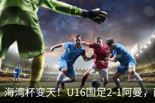海湾杯变天！U16国足2-1阿曼，两连胜登顶A组积分榜，剑指冠军