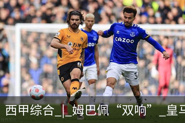 西甲综合 | 姆巴佩“双响” 皇马赢“国家德比”