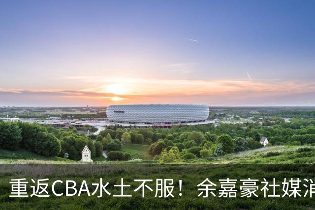 重返CBA水土不服！余嘉豪社媒消极回应网友：我已经“死”了