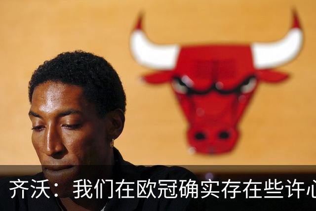 齐沃：我们在欧冠确实存在些许心理包袱，上赛季的经历留下了阴影